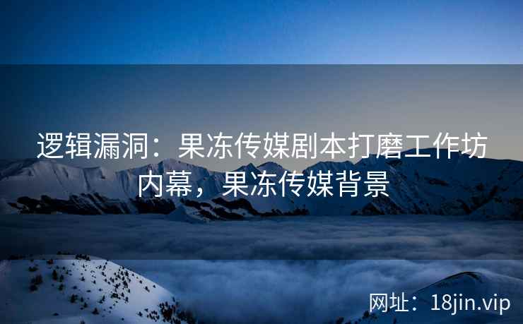 逻辑漏洞：果冻传媒剧本打磨工作坊内幕，果冻传媒背景