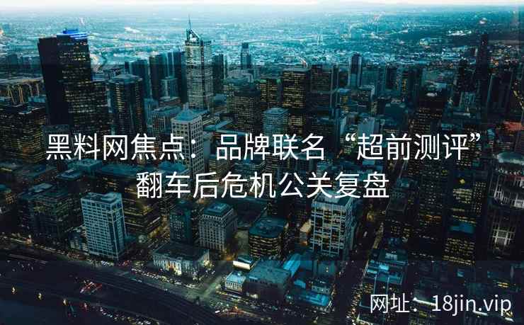 黑料网焦点：品牌联名“超前测评”翻车后危机公关复盘