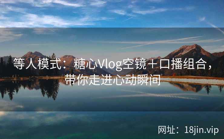 等人模式：糖心Vlog空镜＋口播组合，带你走进心动瞬间