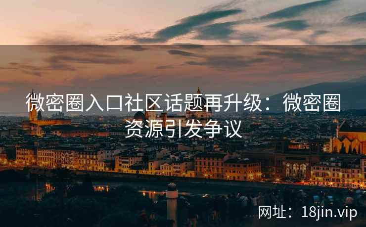 微密圈入口社区话题再升级：微密圈资源引发争议