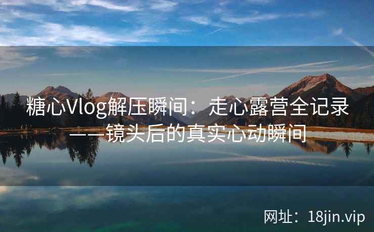 糖心Vlog解压瞬间：走心露营全记录——镜头后的真实心动瞬间