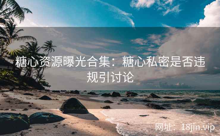 糖心资源曝光合集：糖心私密是否违规引讨论