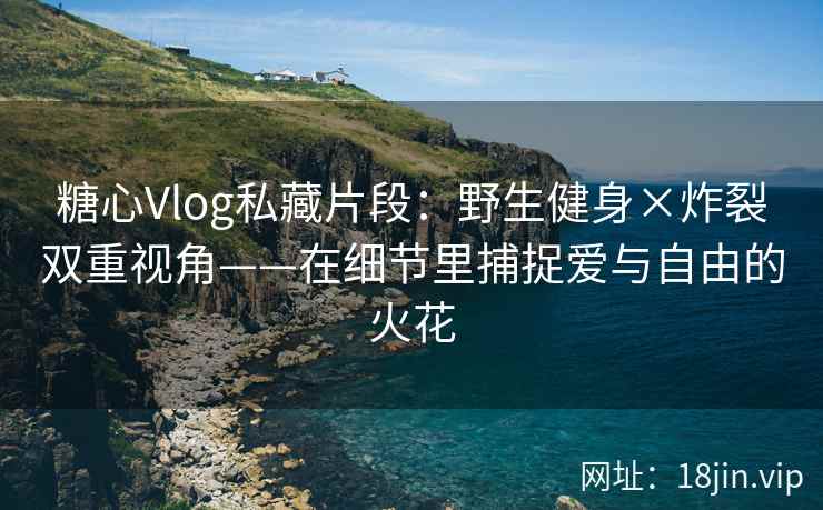 糖心Vlog私藏片段：野生健身×炸裂双重视角——在细节里捕捉爱与自由的火花