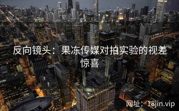 反向镜头：果冻传媒对拍实验的视差惊喜