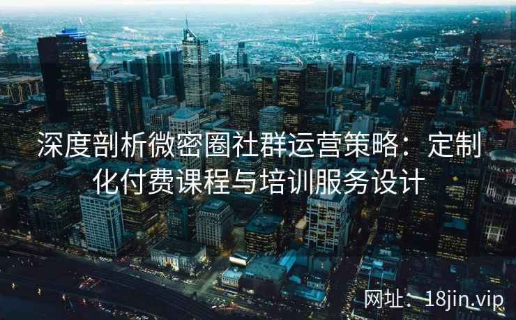 深度剖析微密圈社群运营策略：定制化付费课程与培训服务设计