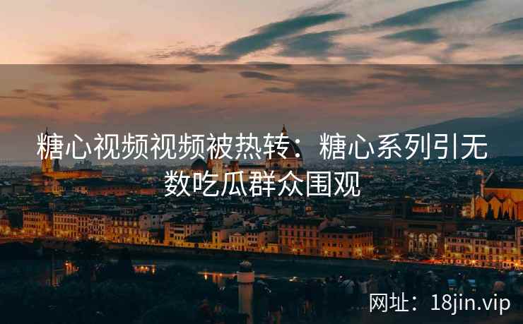 糖心视频视频被热转：糖心系列引无数吃瓜群众围观
