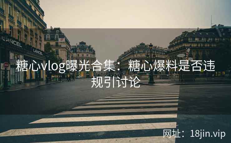 糖心vlog曝光合集：糖心爆料是否违规引讨论