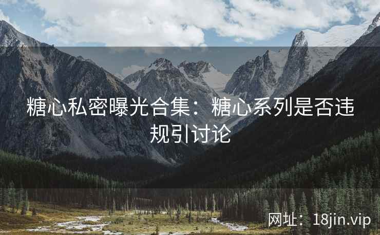 糖心私密曝光合集：糖心系列是否违规引讨论