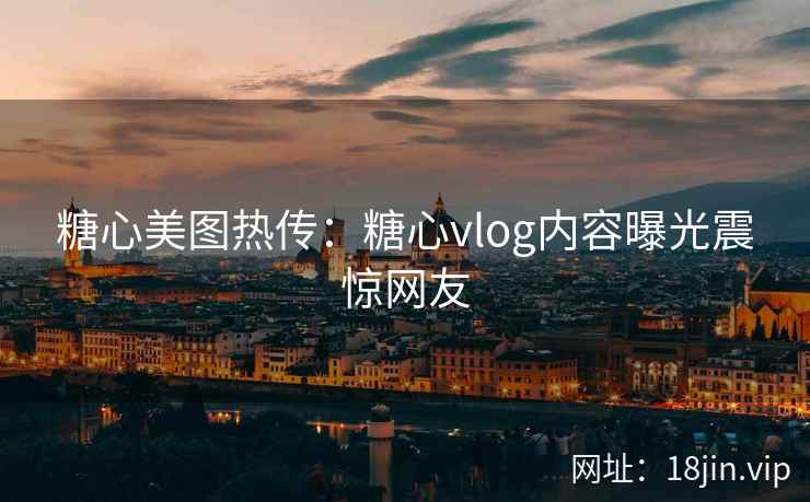 糖心美图热传：糖心vlog内容曝光震惊网友