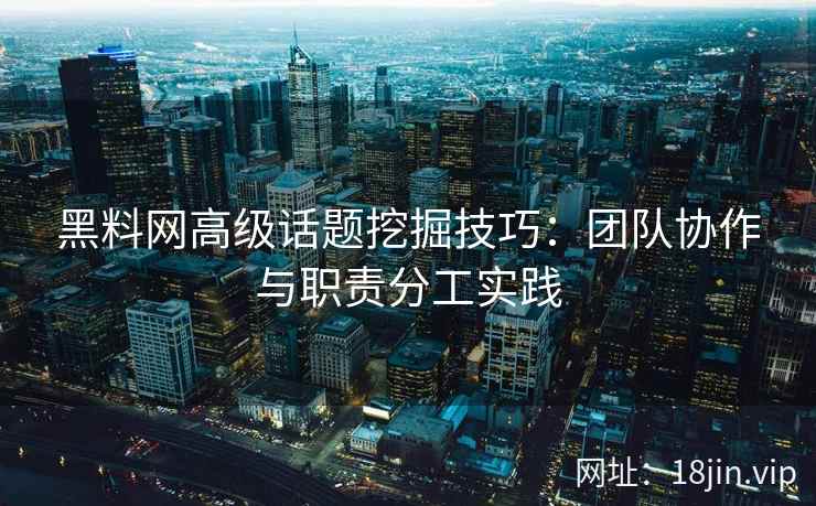 黑料网高级话题挖掘技巧：团队协作与职责分工实践
