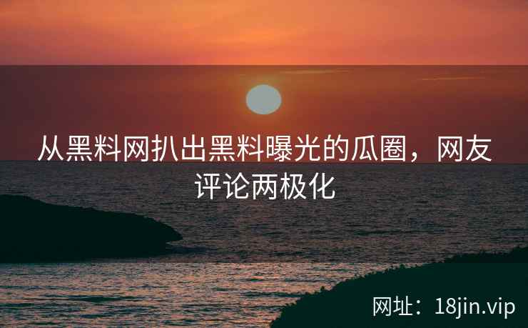 从黑料网扒出黑料曝光的瓜圈，网友评论两极化