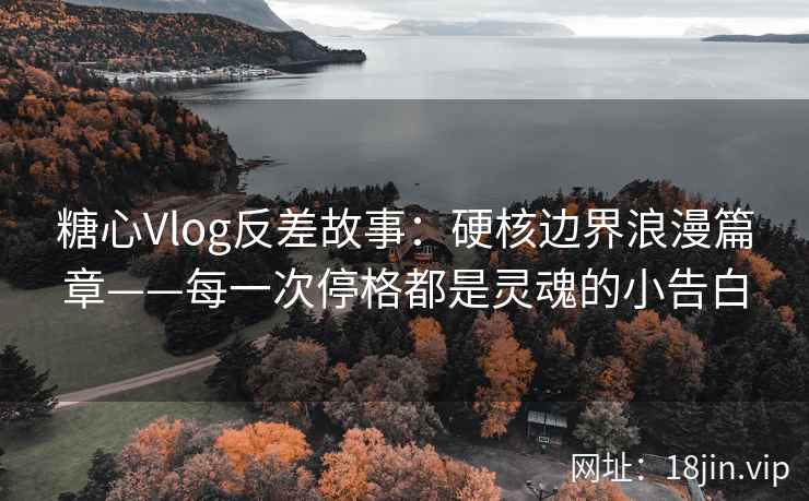 糖心Vlog反差故事：硬核边界浪漫篇章——每一次停格都是灵魂的小告白