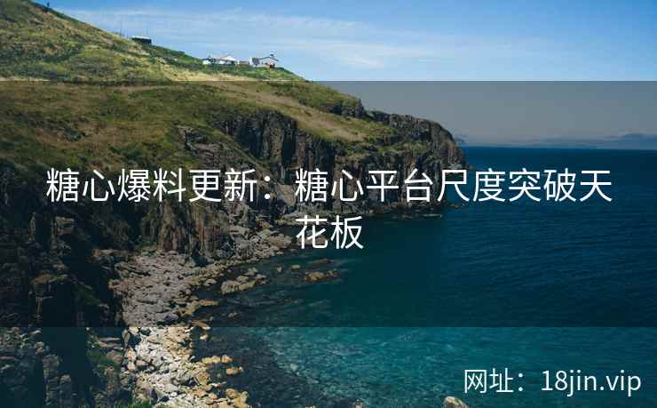 糖心爆料更新：糖心平台尺度突破天花板