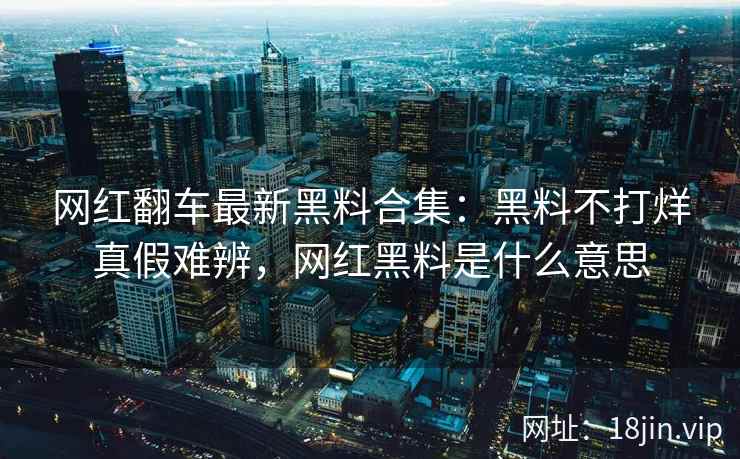 网红翻车最新黑料合集：黑料不打烊真假难辨，网红黑料是什么意思