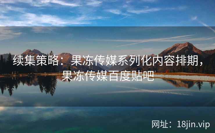 续集策略：果冻传媒系列化内容排期，果冻传媒百度贴吧