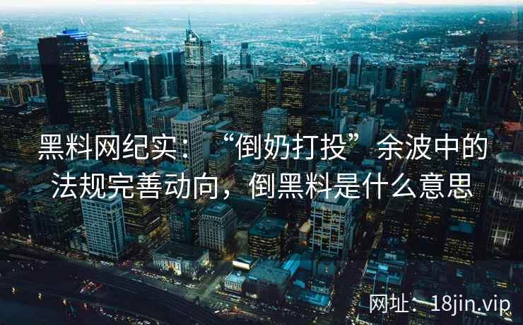 黑料网纪实：“倒奶打投”余波中的法规完善动向，倒黑料是什么意思
