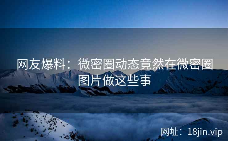 网友爆料：微密圈动态竟然在微密圈图片做这些事