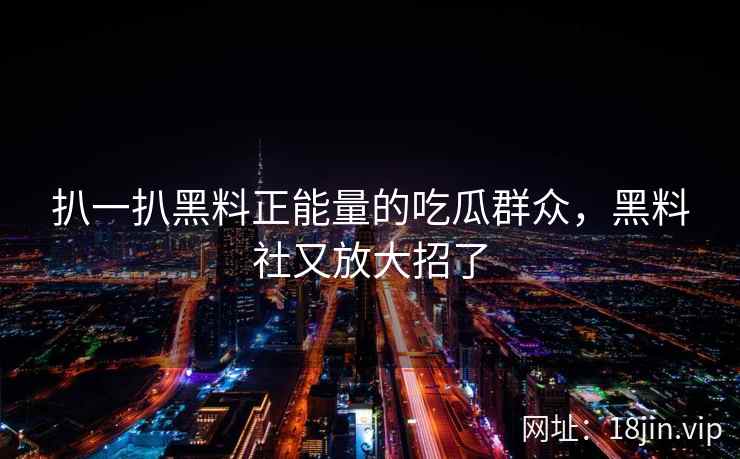 扒一扒黑料正能量的吃瓜群众，黑料社又放大招了