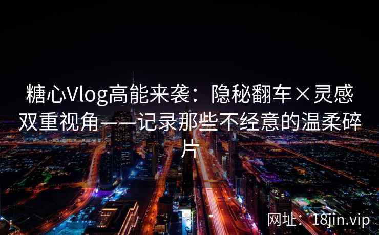 糖心Vlog高能来袭：隐秘翻车×灵感双重视角——记录那些不经意的温柔碎片