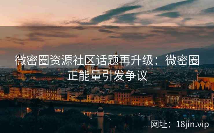 微密圈资源社区话题再升级:微密圈正能量引发争议 微密圈资源社区话题再升级:微密圈正能量引发争议
