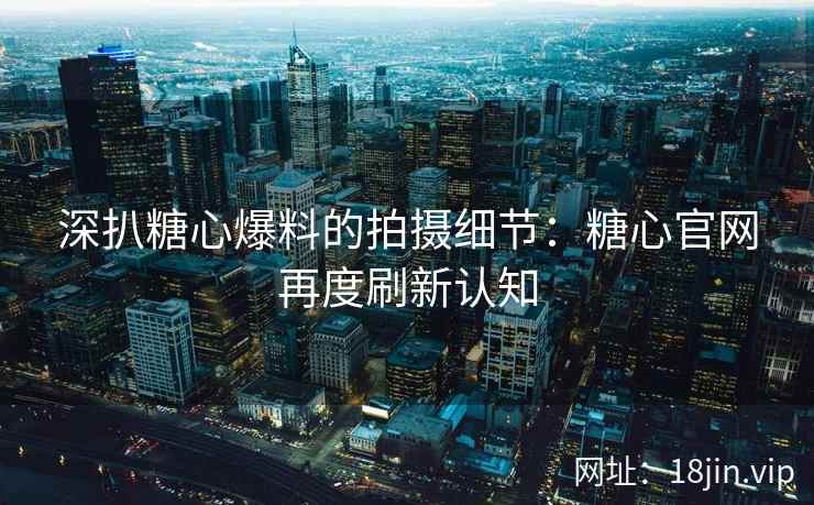 深扒糖心爆料的拍摄细节：糖心官网再度刷新认知